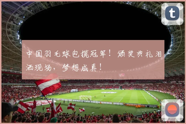 中国羽毛球包揽冠军！颁奖典礼泪洒现场，梦想成真！