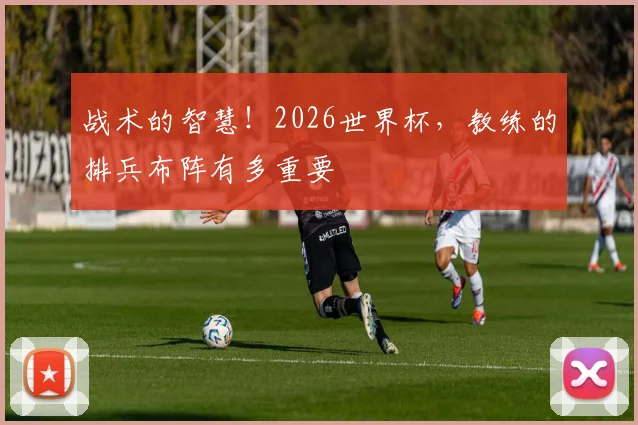 战术的智慧！2026世界杯，教练的排兵布阵有多重要