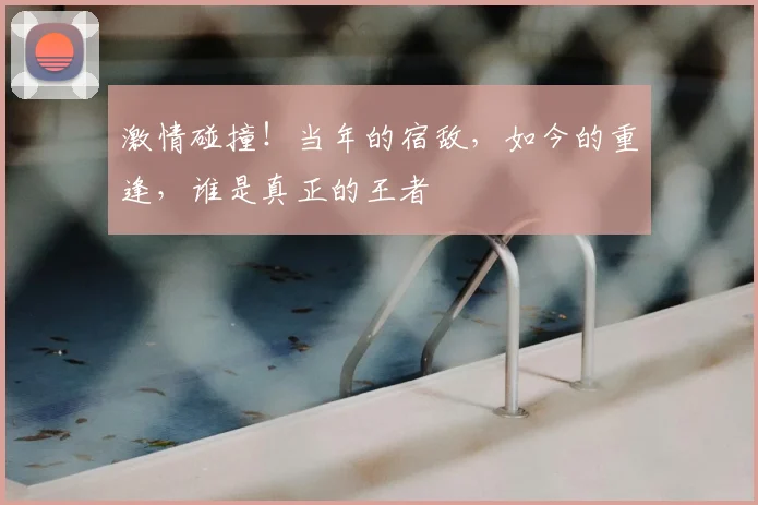 激情碰撞!当年的宿敌,如今的重逢,谁是真正的王者