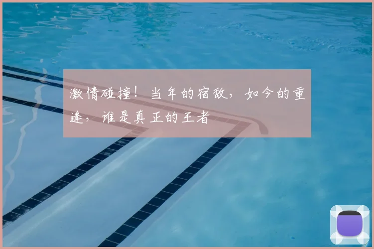 激情碰撞!当年的宿敌,如今的重逢,谁是真正的王者